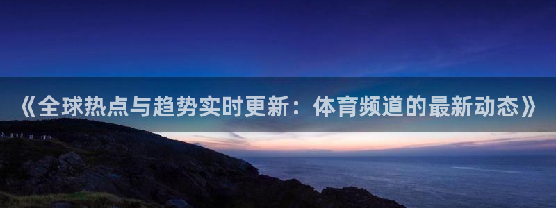 《全球热点与趋势实时更新：体育频道的最新动态》